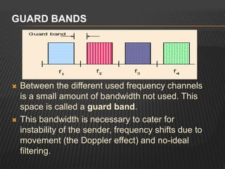  Between the different used frequency channels
is a small amount of bandwidth not used. This
space is called a guard band.
 This bandwidth is necessary to cater for
instability of the sender, frequency shifts due to
movement (the Doppler effect) and no-ideal
filtering.
GUARD BANDS
 