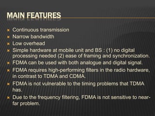 MAIN FEATURES
 Continuous transmission
 Narrow bandwidth
 Low overhead
 Simple hardware at mobile unit and BS : (1) no digital
processing needed (2) ease of framing and synchronization.
 FDMA can be used with both analogue and digital signal.
 FDMA requires high-performing filters in the radio hardware,
in contrast to TDMA and CDMA.
 FDMA is not vulnerable to the timing problems that TDMA
has.
 Due to the frequency filtering, FDMA is not sensitive to near-
far problem.
 