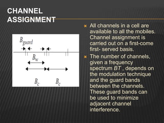  All channels in a cell are
available to all the mobiles.
Channel assignment is
carried out on a first-come
first- served basis.
 The number of channels,
given a frequency
spectrum BT , depends on
the modulation technique
and the guard bands
between the channels.
These guard bands can
be used to minimize
adjacent channel
interference.
CHANNEL
ASSIGNMENT
 