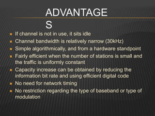  If channel is not in use, it sits idle
 Channel bandwidth is relatively narrow (30kHz)
 Simple algorithmically, and from a hardware standpoint
 Fairly efficient when the number of stations is small and
the traffic is uniformly constant
 Capacity increase can be obtained by reducing the
information bit rate and using efficient digital code
 No need for network timing
 No restriction regarding the type of baseband or type of
modulation
ADVANTAGE
S
 