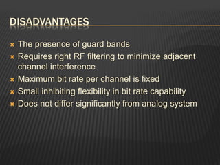DISADVANTAGES
 The presence of guard bands
 Requires right RF filtering to minimize adjacent
channel interference
 Maximum bit rate per channel is fixed
 Small inhibiting flexibility in bit rate capability
 Does not differ significantly from analog system
 