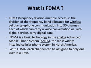 What is FDMA ?
• FDMA (frequency division multiple access) is the
division of the frequency band allocated for wireless
cellular telephone communication into 30 channels,
each of which can carry a voice conversation or, with
digital service, carry digital data.
• FDMA is a basic technology in the analog Advanced
Mobile Phone System (AMPS), the most widely-
installed cellular phone system in North America.
• With FDMA, each channel can be assigned to only one
user at a time.
 