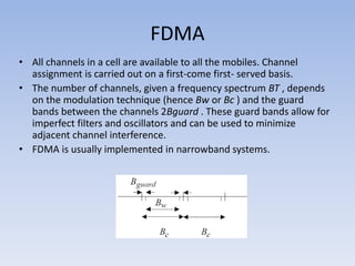 FDMA
• All channels in a cell are available to all the mobiles. Channel
assignment is carried out on a first-come first- served basis.
• The number of channels, given a frequency spectrum BT , depends
on the modulation technique (hence Bw or Bc ) and the guard
bands between the channels 2Bguard . These guard bands allow for
imperfect filters and oscillators and can be used to minimize
adjacent channel interference.
• FDMA is usually implemented in narrowband systems.
 