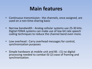 Main features
• Continuous transmission : the channels, once assigned, are
used on a non-time-sharing basis
• Narrow bandwidth : Analog cellular systems use 25-30 kHz.
Digital FDMA systems can make use of low bit rate speech
coding techniques to reduce the channel band even more.
• Low overhead : Carry overhead messages for control,
synchronization purposes
• Simple hardware at mobile unit and BS : (1) no digital
processing needed to combat ISI (2) ease of framing and
synchronization.
 