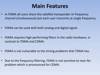 Main Features
• In FDMA all users share the satellite transponder or frequency
channel simultaneously but each user transmits at single frequency.
• FDMA can be used with both analog and digital signal.
• FDMA requires high-performing filters in the radio hardware, in
contrast to TDMA and CDMA.
• FDMA is not vulnerable to the timing problems that TDMA has.
• Due to the frequency filtering, FDMA is not sensitive to near-far
problem which is pronounced for CDMA.
 