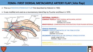FDMA- FIRST DORSAL METACARPLE ARTERY FLAP ( kite flap)
 This is a FASCIOCUTANEOUS FLAP first described by Holevich in 1963.
 It was modified and used as a neurosensory island flap by Foucher and Braun in 1979.
NERVE SUPPLY:-
TERMINAL BRANCHES OF THE SUPERFICIAL RADIAL NERVE
ARTERIAL SUPPLY:-
DOMINANT PEDICLE: FIRST DORSAL METACARPAL ARTERY
Length: 3–6 cm
Diameter: 0.5–1.0 mm
SECONDARY: BRANCH(ES) OF THE CEPHALIC VENOUS SYSTEM
Length: range 3–6 cm
Diameter: range 1–2 mm
MINOR PEDICLE: COMMUNICATING PERFORATORS FROM PALMAR ARTERIAL
VENOUS DRAINAGE
PRIMARY: VENOUS COMITANTES OF THE FDMA SYSTEM
Length: 3–6 cm
Diameter: 0.2–0.3 mm
 