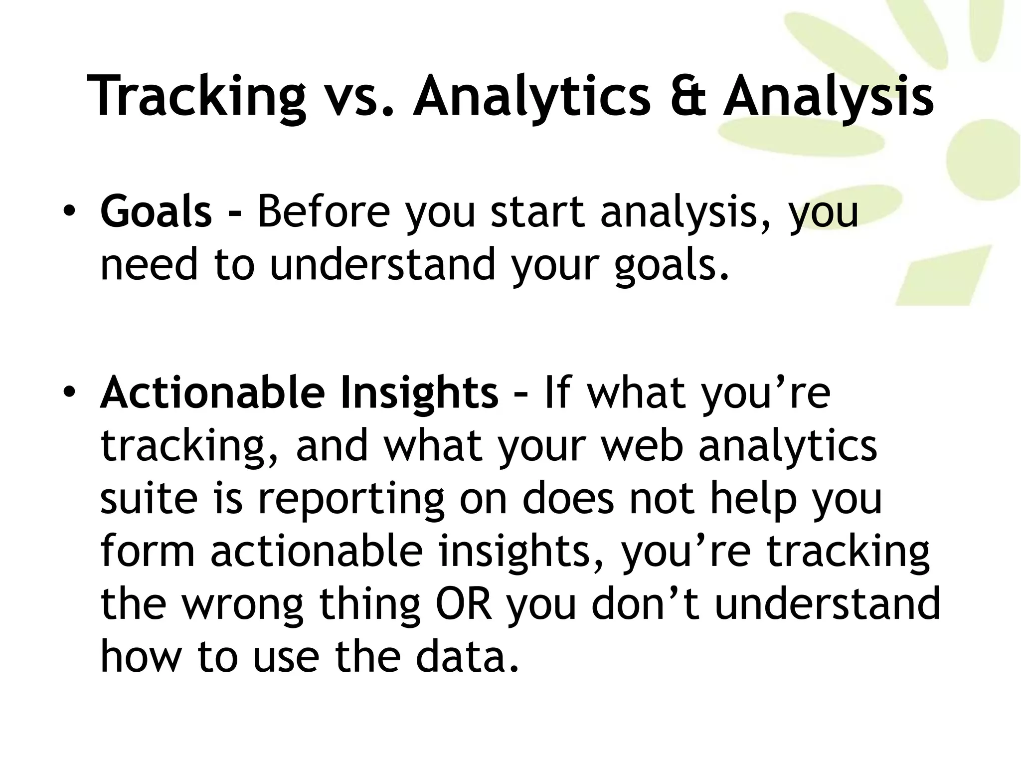 Tracking vs. Analytics & Analysis Goals -  Before you start analysis, you need to understand your goals.  Actionable Insights –  If what you’re tracking, and what your web analytics suite is reporting on does not help you form actionable insights, you’re tracking the wrong thing OR you don’t understand how to use the data.  