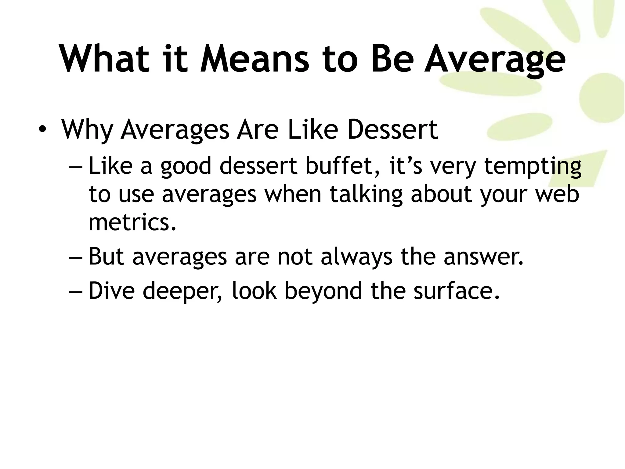 What it Means to Be Average Why Averages Are Like Dessert Like a good dessert buffet, it’s very tempting to use averages when talking about your web metrics.  But averages are not always the answer. Dive deeper, look beyond the surface. 