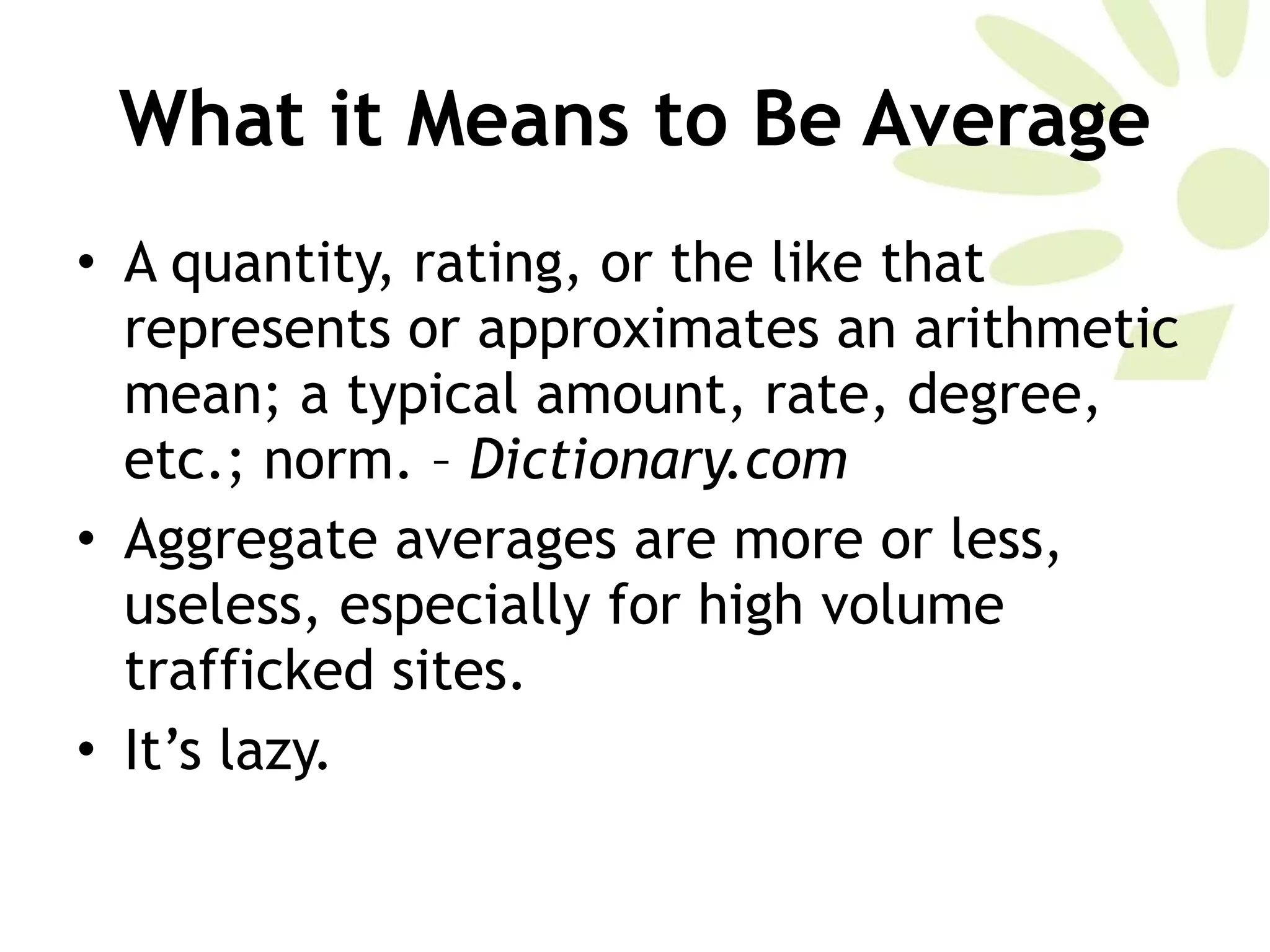 What it Means to Be Average A quantity, rating, or the like that represents or approximates an arithmetic mean; a typical amount, rate, degree, etc.; norm. –  Dictionary.com Aggregate averages are more or less, useless, especially for high volume trafficked sites. It’s lazy. 