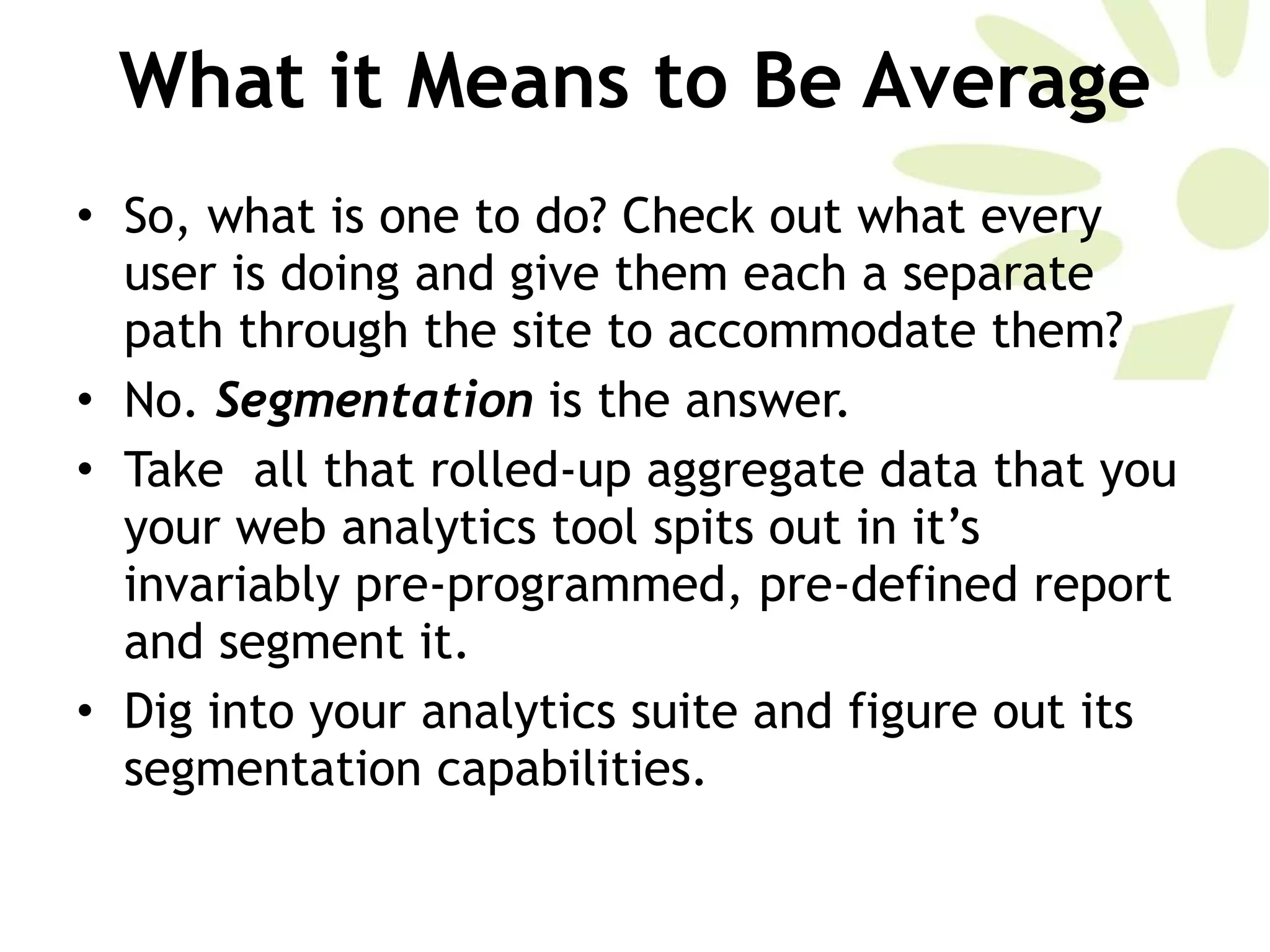 What it Means to Be Average So, what is one to do? Check out what every user is doing and give them each a separate path through the site to accommodate them?  No.  Segmentation  is the answer. Take  all that rolled-up aggregate data that you your web analytics tool spits out in it’s invariably pre-programmed, pre-defined report and segment it.  Dig into your analytics suite and figure out its segmentation capabilities. 