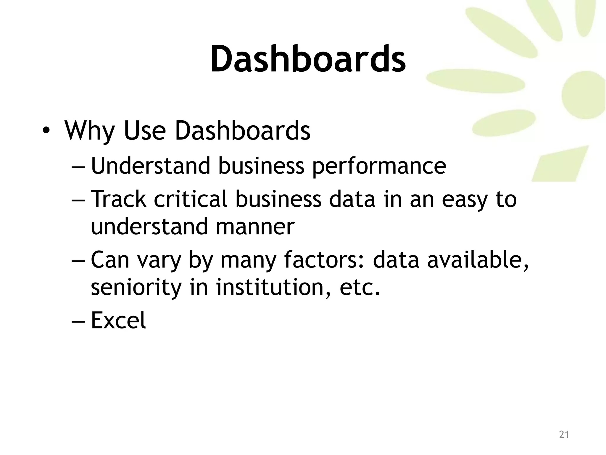 Dashboards Why Use Dashboards Understand business performance Track critical business data in an easy to understand manner Can vary by many factors: data available, seniority in institution, etc.  Excel 