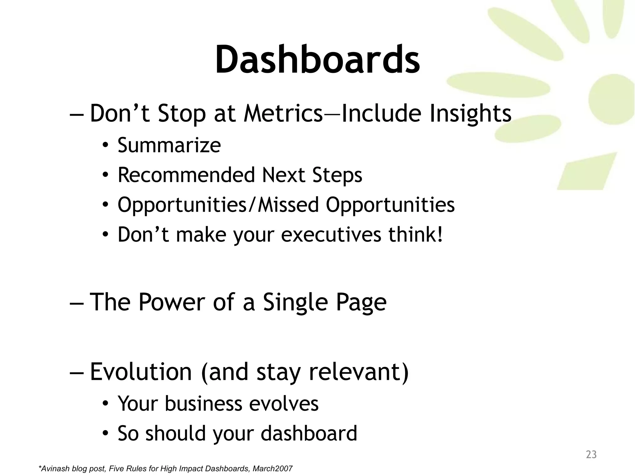 Dashboards Don’t Stop at Metrics—Include Insights Summarize Recommended Next Steps Opportunities/Missed Opportunities Don’t make your executives think!  The Power of a Single Page  Evolution (and stay relevant)  Your business evolves So should your dashboard *Avinash blog post, Five Rules for High Impact Dashboards, March2007 
