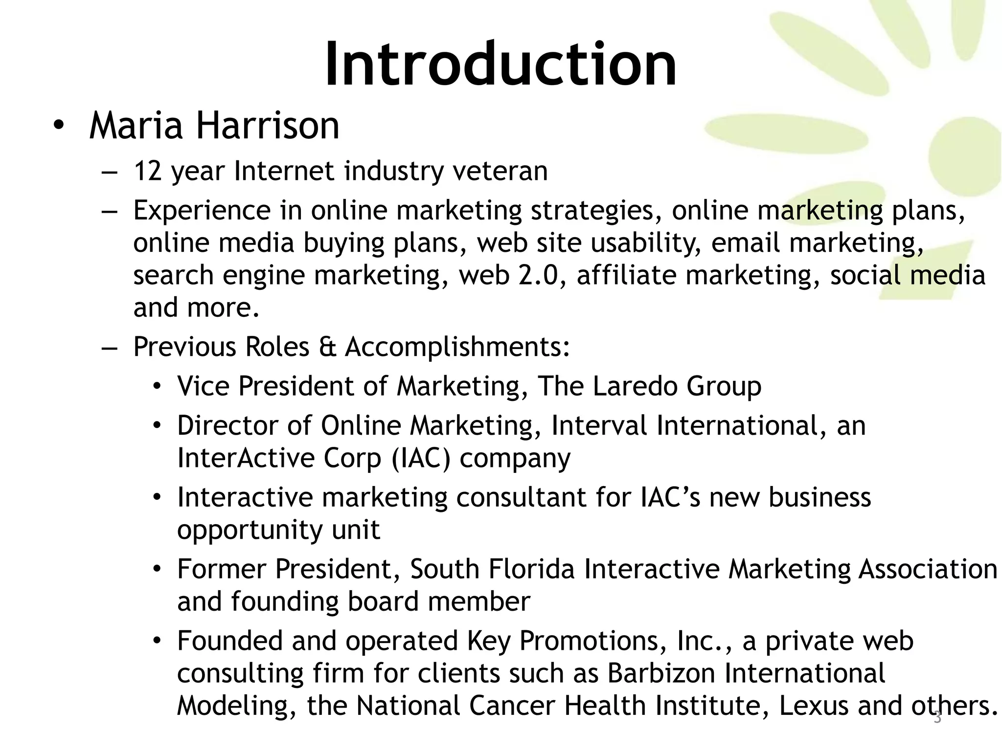 Introduction Maria Harrison 12 year Internet industry veteran  Experience in online marketing strategies, online marketing plans, online media buying plans, web site usability, email marketing, search engine marketing, web 2.0, affiliate marketing, social media and more.  Previous Roles & Accomplishments:  Vice President of Marketing, The Laredo Group  Director of Online Marketing, Interval International, an InterActive Corp (IAC) company Interactive marketing consultant for IAC’s new business opportunity unit Former President, South Florida Interactive Marketing Association and founding board member Founded and operated Key Promotions, Inc., a private web consulting firm for clients such as Barbizon International Modeling, the National Cancer Health Institute, Lexus and others.  