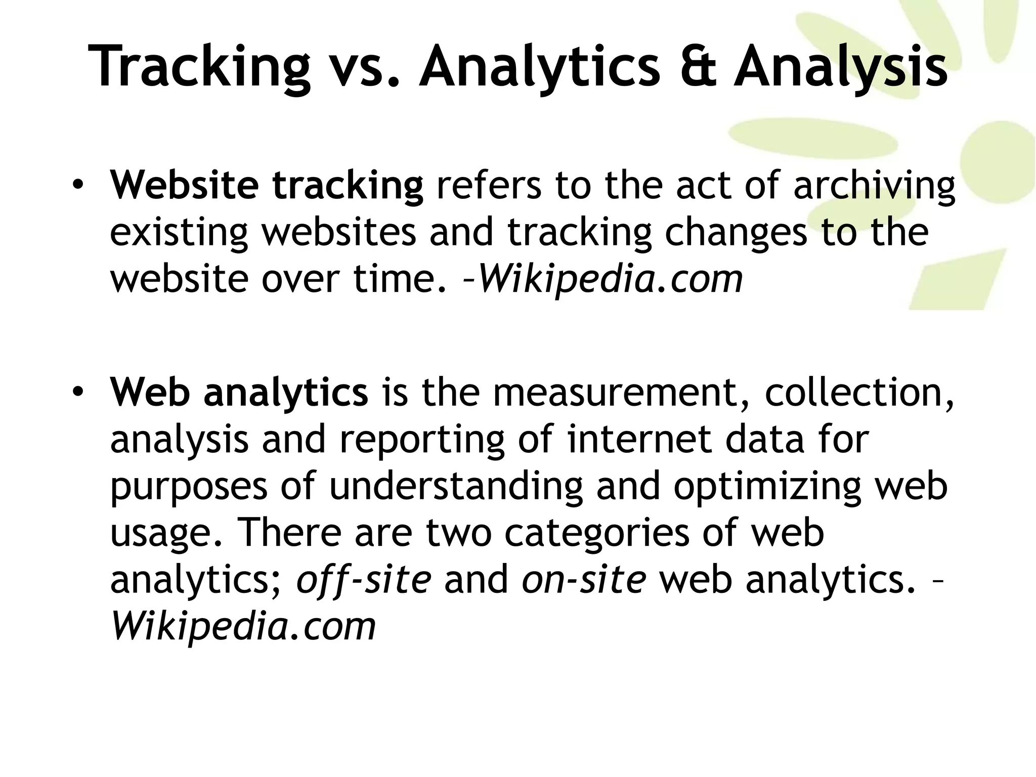 Tracking vs. Analytics & Analysis Website tracking  refers to the act of archiving existing websites and tracking changes to the website over time.  –Wikipedia.com Web analytics  is the measurement, collection, analysis and reporting of internet data for purposes of understanding and optimizing web usage. There are two categories of web analytics;  off-site  and  on-site  web analytics. – Wikipedia.com 