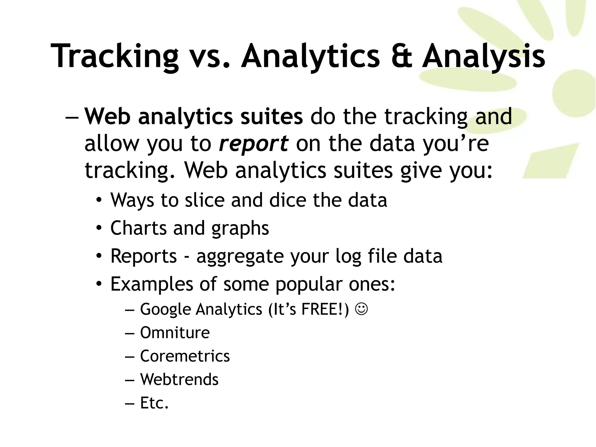 Tracking vs. Analytics & Analysis Web analytics suites  do the tracking and allow you to  report   on the data you’re tracking. Web analytics suites give you:  Ways to slice and dice the data Charts and graphs Reports - aggregate your log file data Examples of some popular ones:  Google Analytics (It’s FREE!)   Omniture Coremetrics Webtrends Etc.  
