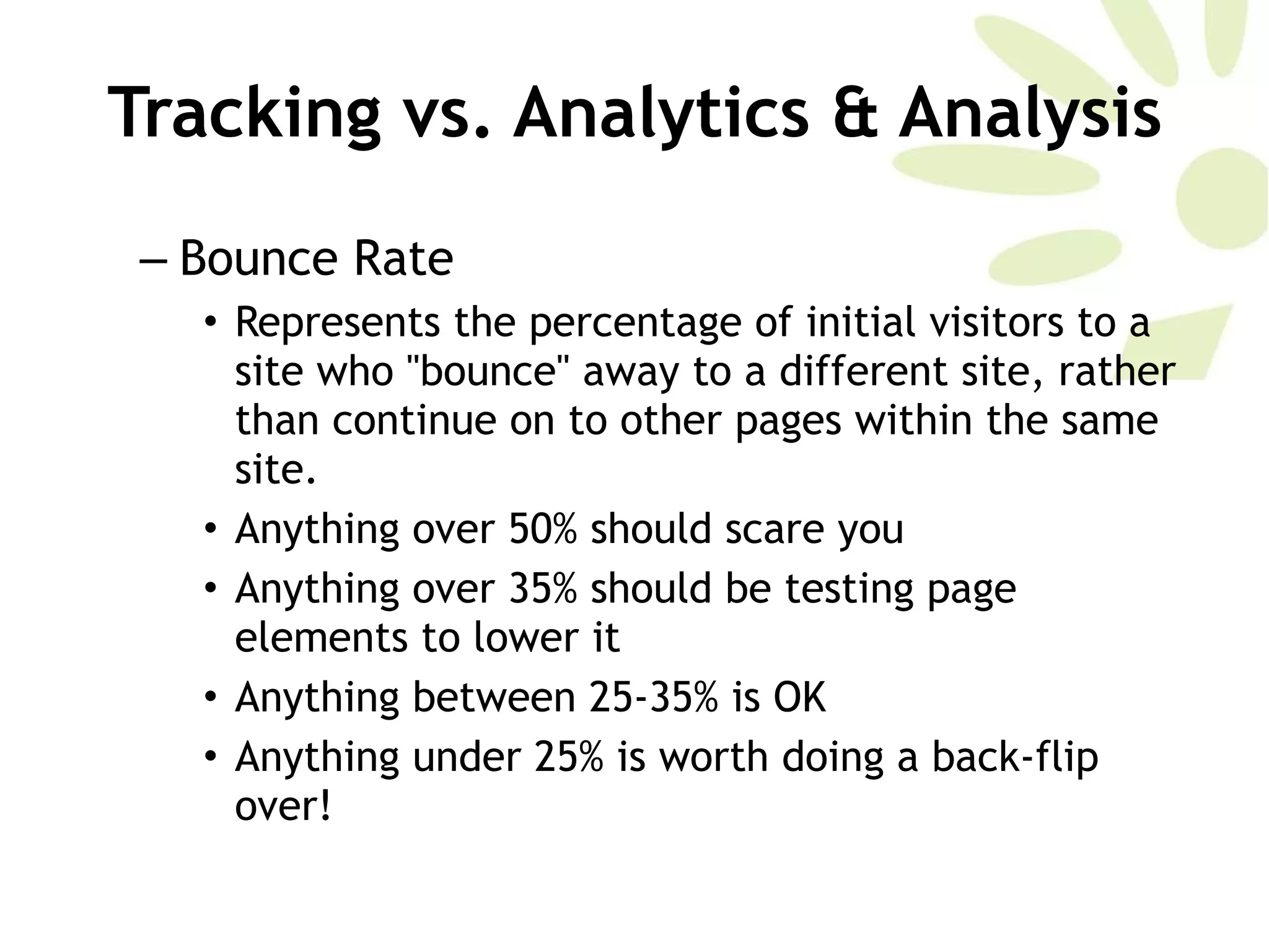 Bounce Rate Represents the percentage of initial visitors to a site who &quot;bounce&quot; away to a different site, rather than continue on to other pages within the same site. Anything over 50% should scare you  Anything over 35% should be testing page elements to lower it Anything between 25-35% is OK Anything under 25% is worth doing a back-flip over!  Tracking vs. Analytics & Analysis 