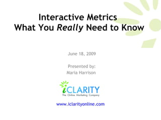 Interactive Metrics  What You  Really  Need to Know June 18, 2009 Presented by: Maria Harrison  www.iclarityonline.com   