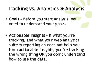 Tracking vs. Analytics & Analysis Goals -  Before you start analysis, you need to understand your goals.  Actionable Insights –  If what you’re tracking, and what your web analytics suite is reporting on does not help you form actionable insights, you’re tracking the wrong thing OR you don’t understand how to use the data.  