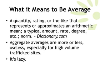 What it Means to Be Average A quantity, rating, or the like that represents or approximates an arithmetic mean; a typical amount, rate, degree, etc.; norm. –  Dictionary.com Aggregate averages are more or less, useless, especially for high volume trafficked sites. It’s lazy. 