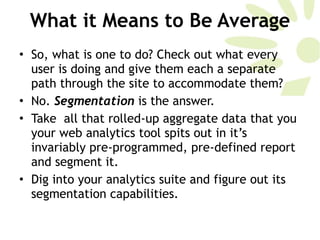 What it Means to Be Average So, what is one to do? Check out what every user is doing and give them each a separate path through the site to accommodate them?  No.  Segmentation  is the answer. Take  all that rolled-up aggregate data that you your web analytics tool spits out in it’s invariably pre-programmed, pre-defined report and segment it.  Dig into your analytics suite and figure out its segmentation capabilities. 