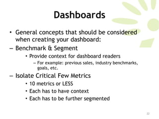 Dashboards General concepts that should be considered when creating your dashboard:  Benchmark & Segment  Provide context for dashboard readers For example: previous sales, industry benchmarks, goals, etc. Isolate Critical Few Metrics  10 metrics or LESS Each has to have context Each has to be further segmented 