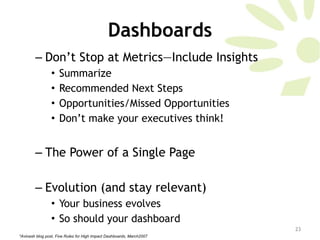 Dashboards Don’t Stop at Metrics—Include Insights Summarize Recommended Next Steps Opportunities/Missed Opportunities Don’t make your executives think!  The Power of a Single Page  Evolution (and stay relevant)  Your business evolves So should your dashboard *Avinash blog post, Five Rules for High Impact Dashboards, March2007 