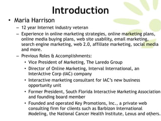 Introduction Maria Harrison 12 year Internet industry veteran  Experience in online marketing strategies, online marketing plans, online media buying plans, web site usability, email marketing, search engine marketing, web 2.0, affiliate marketing, social media and more.  Previous Roles & Accomplishments:  Vice President of Marketing, The Laredo Group  Director of Online Marketing, Interval International, an InterActive Corp (IAC) company Interactive marketing consultant for IAC’s new business opportunity unit Former President, South Florida Interactive Marketing Association and founding board member Founded and operated Key Promotions, Inc., a private web consulting firm for clients such as Barbizon International Modeling, the National Cancer Health Institute, Lexus and others.  