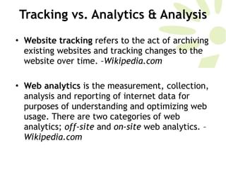 Tracking vs. Analytics & Analysis Website tracking  refers to the act of archiving existing websites and tracking changes to the website over time.  –Wikipedia.com Web analytics  is the measurement, collection, analysis and reporting of internet data for purposes of understanding and optimizing web usage. There are two categories of web analytics;  off-site  and  on-site  web analytics. – Wikipedia.com 