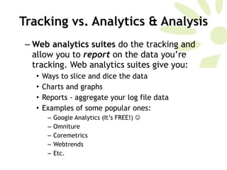 Tracking vs. Analytics & Analysis Web analytics suites  do the tracking and allow you to  report   on the data you’re tracking. Web analytics suites give you:  Ways to slice and dice the data Charts and graphs Reports - aggregate your log file data Examples of some popular ones:  Google Analytics (It’s FREE!)   Omniture Coremetrics Webtrends Etc.  