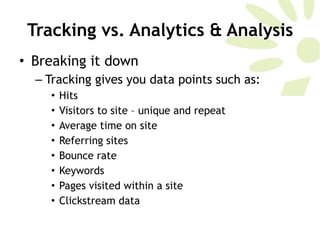 Tracking vs. Analytics & Analysis Breaking it down Tracking gives you data points such as:  Hits Visitors to site – unique and repeat Average time on site Referring sites Bounce rate Keywords Pages visited within a site Clickstream data 