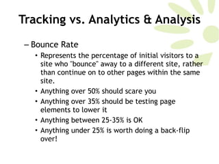 Bounce Rate Represents the percentage of initial visitors to a site who "bounce" away to a different site, rather than continue on to other pages within the same site. Anything over 50% should scare you  Anything over 35% should be testing page elements to lower it Anything between 25-35% is OK Anything under 25% is worth doing a back-flip over!  Tracking vs. Analytics & Analysis 