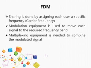 FDM
 Sharing is done by assigning each user a specific
frequency (Carrier Frequency)
 Modulation equipment is used to move each
signal to the required frequency band.
 Multiplexing equipment is needed to combine
the modulated signal
 