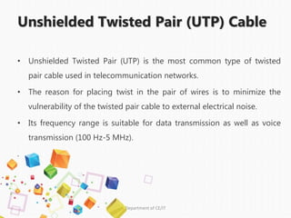 Unshielded Twisted Pair (UTP) Cable
• Unshielded Twisted Pair (UTP) is the most common type of twisted
pair cable used in telecommunication networks.
• The reason for placing twist in the pair of wires is to minimize the
vulnerability of the twisted pair cable to external electrical noise.
• Its frequency range is suitable for data transmission as well as voice
transmission (100 Hz-5 MHz).
•
Department of CE/IT
 