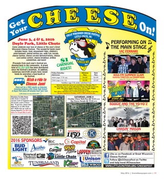 May 2016 | SceneNewspaper.com | 11
Friday/Saturday
Admission
Adult (age 13 & up)
Child (age 4 to 12)
Advance
Pass
Toddlers age 3 & under admitted free
$4.00
$2.00
$5.00
$3.00
Gate
Pass
PERFORMING ON
THE MAIN STAGE
$1
CARNIVAL
RIDES!
SATURDAY, JUNE 4
Cheddar Chase Walk/Run @ 10:25 a.m.
Big Cheese Parade @ 10:30 a.m.
Follow @LCCheeseFest on Twitter
and help trend #CheeseJam
Like us on Facebook at Great Wisconsin
Cheese Festival
VIC FERRARIJune 3rd • 8 p.m. to midnight
Come celebrate your love of cheese at this year's Great
Wisconsin Cheese Festival. This wonderful family event
includes music, food, amusement rides, children's
entertainment, animal petting zoo, walk/run, parade,
cheese tasting, cheese carving demonstrations, cheese
curd eating contest, cheese breakfast, grilling
competition, and more!
Proceeds from each year's festival are
donated back to the community. A grand
total of $1,251,620 has been distributed
since the festival's inception. In addition,
numerous non-profit groups have raised
funds by operating a food booth at
the festival.
June 3, 4 & 5, 2016
Doyle Park, Little Chute
Directions To Little Chute:
Little Chute is located 10
minutes north of Appleton and
20 minutes south of Green
Bay. To get here, please take
Highway 41 to Little Chute
Exit 146/N, then go south on
County Road N (scan QR Code
below for Google Map to park)
2016 SPONSORS
KISS FM SUMMER SLAM
featuring TIMEFLIES and SHAWN HOOK
WWW.LITTLECHUTEWI.ORG/CHEESEFEST
June 4th • 4 p.m. to 7 p.m.
Advance admission passes are available from Monday, May 2
thru Thursday, June 2, at the Little Chute Village Hall, BLC Community
Bank, Little Chute Capital Credit Union, Larry's Piggly Wiggly,
Simon's Cheese, and Vanderloop Shoes.
Pass allows individual entry to festival grounds on Friday & Saturday.
No pass required on Sunday, which is FREE admission day.
BOOGIE AND THE YO-YO’ZJune 4th • 8 p.m. to midnight
CHASIN’ MASONJune 5th • 1:30 p.m. to 5 p.m.
There will be a FREE shuttle on Saturday
traveling between Little Chute High School
& Doyle Park every 30 minutes from 1pm-1am.
LCHS shown on map below with
 