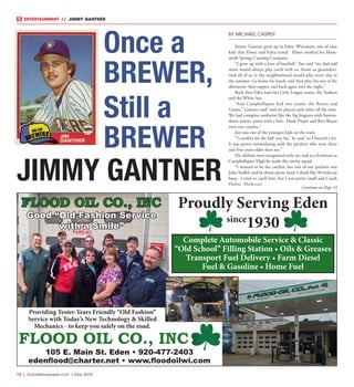 12  |  SceneNewspaper.com  | May 2016
ENTERTAINMENT // JIMMY GANTNER
BY MICHAEL CASPER
Jimmy Gantner grew up in Eden, Wisconsin, one of nine
kids that Elmer and Edna raised. Elmer worked for Mam-
moth Springs Canning Company.
“I grew up with a love of baseball,” Jim said “my dad and
mom would always play catch with us, throw us grounders.
And all of us in the neighborhood would play every day in
the summer. Go home for lunch, and then play the rest of the
afternoon, then supper, and back again into the night.”
Back then Eden had two Little League teams, the Yankees
and the White Sox.
“And Campbellsport had two teams, the Braves and
Giants,” Gantner said “and we played each other all the time.
We had complete uniforms like the big leaguers with button-
down jerseys, pants with a belt. Hank Pieper and Bert Braun
were our coaches.”
Jim was one of the youngest kids on the team.
“I couldn’t hit the ball very far,” he said “so I bunted a lot.
It was pretty intimidating with the pitchers who were three
and four years older than me.”
His abilities were recognized early on, and as a freshman at
Campbellsport High he made the varsity squad.
“I wanted to be the catcher, but one of our pitchers was
John Stoffel, and he threw pretty hard, I think like 90 miles an
hour. I tried to catch him, but I was pretty small and Coach
Hubie Diekvoss
JIMMY GANTNER
Once a
BREWER,
Still a
BREWER
FLOOD OIL CO., INC
105 E. Main St. Eden • 920-477-2403
edenflood@charter.net • www.floodoilwi.com
Providing Yester-Years Friendly “Old Fashion”
Service with Today’s New Technology & Skilled
Mechanics - to keep you safely on the road.
Good “Old Fashion Service
with a Smile”
FLOOD OIL CO., INC Proudly Serving Eden
since
1930
Complete Automobile Service & Classic
“Old School” Filling Station • Oils & Greases
Transport Fuel Delivery • Farm Diesel
Fuel & Gasoline • Home Fuel
Continue on Page 14
 