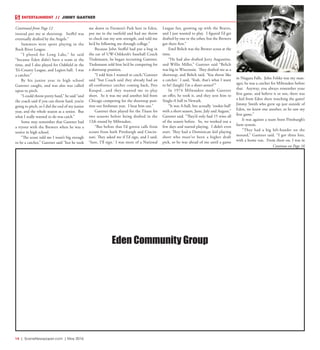 14  |  SceneNewspaper.com  | May 2016
ENTERTAINMENT // JIMMY GANTNER
instead put me at shortstop. Stoffel was
eventually drafted by the Angels.”
Summers were spent playing in the
Rock River League.
“I played for Long Lake,” he said
“because Eden didn’t have a team at the
time, and I also played for Oakfield in the
Tri-County League, and Legion ball. I was
a catcher.”
By his junior year in high school
Gantner caught, and was also was called
upon to pitch.
“I could throw pretty hard,” he said “and
the coach said if you can throw hard, you’re
going to pitch, so I did the end of my junior
year, and the whole season as a senior. But
what I really wanted to do was catch.”
Some may remember that Gantner had
a tryout with the Brewers when he was a
senior in high school.
“The scout told me I wasn’t big enough
to be a catcher,” Gantner said “but he took
me down to Firemen’s Park here in Eden,
put me in the outfield and had me throw
to check out my arm strength, and told me
he’d be following me through college.”
Because John Stoffel had put a bug in
the ear of UW-Oshkosh’s baseball Coach
Tiedemann, he began recruiting Gantner.
Tiedemann told him he’d be competing for
a shortstop position.
“I told him I wanted to catch,”Gantner
said “but Coach said they already had an
all-conference catcher coming back, Pete
Koupal…and they wanted me to play
short. So it was me and another kid from
Chicago competing for the shortstop posi-
tion our freshman year. I beat him out.”
Gantner then played for the Titans for
two seasons before being drafted in the
12th round by Milwaukee.
“But before that I’d gotten calls from
scouts from both Pittsburgh and Cincin-
nati. They asked me if I’d sign, and I said,
‘Sure, I’ll sign.’ I was more of a National
League fan, growing up with the Braves,
and I just wanted to play. I figured I’d get
drafted by one or the other, but the Brewers
got there first.”
Emil Belich was the Brewer scout at the
time.
“He had also drafted Jerry Augustine,
and Willie Miller,” Gantner said “Belich
was big in Wisconsin. They drafted me as a
shortstop, and Belich said, ‘You throw like
a catcher.’ I said, ‘Yeah, that’s what I want
to be! (laugh) I’m a short-armer!’”
In 1974 Milwaukee made Gantner
an offer, he took it, and they sent him to
Single-A ball in Newark.
“It was A-ball, but actually ‘rookie-ball’
with a short season, June, July and August,”
Gantner said. “They’d only had 15 wins all
of the season before. So, we worked out a
few days and started playing. I didn’t even
start. They had a Dominican kid playing
short who must’ve been a higher draft
pick, so he was ahead of me until a game
in Niagara Falls. John Felske was my man-
ager, he was a catcher for Milwaukee before
that. Anyway, you always remember your
first game, and believe it or not, there was
a kid from Eden there watching the game!
Jimmy Smith who grew up just outside of
Eden, we knew one another, so he saw my
first game.”
It was against a team from Pittsburgh’s
farm system.
“They had a big left-hander on the
mound,” Gantner said. “I got three hits,
with a home run. From there on, I was in
Eden Community Group
Continue on Page 16
Continued from Page 12
 