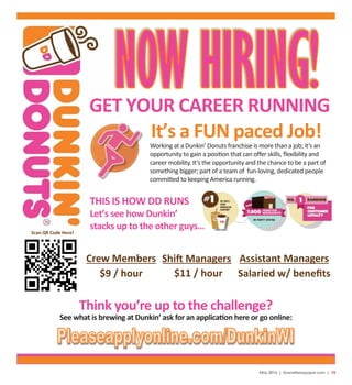 May 2016 | SceneNewspaper.com | 15
Crew Members Shift Managers
$9 / hour $11 / hour
Assistant Managers
Salaried w/ beneﬁts
Scan QR Code Here!
It’s a FUN paced Job!
THIS IS HOW DD RUNS
Let’s see how Dunkin’
stacks up to the other guys…
GET YOUR CAREER RUNNING
Think you’re up to the challenge?
See what is brewing at Dunkin’ ask for an application here or go online:
Working at a Dunkin’ Donuts franchise is more than a job; it’s an
opportunity to gain a position that can oﬀer skills, ﬂexibility and
career mobility. It’s the opportunity and the chance to be a part of
something bigger; part of a team of fun-loving, dedicated people
committed to keeping America running.
 