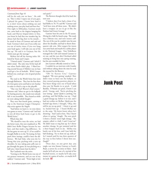 20  |  SceneNewspaper.com  | May 2016
ENTERTAINMENT // JIMMY GANTNER
will be the only one we have.’ He told
us, ‘This is what I expect out of you guys,
I played the game, I know how hard it
is, so don’t worry about striking out and
making errors, just play hard and have fun.’
One night in Milwaukee, Gorman struck
out, came back to the dugout hanging his
head, and Harvey limped down to him,
you know he had that one wooden leg, he
always had that big chew in his mouth…
he stood in front of Gorman and said real
loud, ‘Gorman I don’t care if you strike out
ten out of twelve times, if you ever hang
your head again, I will take you out of the
line up.’ He said it to Gorman, but the
whole team got the message.”
Molitor led off the batting order, fol-
lowed by Yount and Cooper.
“I batted ninth,” Gantner said “which I
didn’t mind. The only time I’d hit lead off
was when Paulie didn’t play. I liked bat-
ting second because if Molitor was on base
you’d get a lot of fastballs. With Cooper
behind you, you’d get a lot of good pitches
to hit.”
The road to the World Series first went
through Baltimore. They lost the first three
of a four game series and had to win Sunday
in order to clinch a trip to the playoffs.
“That was Earl Weaver’s final season,”
Gantner said “when we got to the ballpark
for batting practice, the stands were already
full, it was incredible. They booed us while
we were taking infield (laugh).”
They won that fourth game, earning a
trip to the American League Champion-
ship series against the Angels.
“And before we knew it, we were down
two games to none,” Gantner said “and had
to win all three back home to get to the
World Series.”
Which they did.
“We should’ve won the series, we had
the better team, they just outplayed us. We
didn’t have Rollie Fingers because he was
hurt, and that made a big difference. In
the last game we were up 3-1, if we could’ve
brought Rollie in in the 7th inning, let him
pitch three innings, could’ve been the dif-
ference. We had Vuke, who won the Cy
Young that year, pitching with a torn up
shoulder, he was taking pain pills just to
get through the game, he was pitching on a
half arm, I don’t know how he did it.”
The Cardinals won the series.
“Getting to the World Series was one of
my greatest moments, and yet one of my
saddest,” Gantner said. “From high to low
real quick.”
The Brewers thought they’d be back the
next year.
“I believe that if we had a closer, if we
had Rollie in 78, 79, and 80,” Gantner said
“we’d have won all those years. We didn’t
have a stopper, an ace to go to like the
Yankees had Goose Gossage.”
Gantner hurt his arm in the 92 season.
Diving for a ball, he heard a pop. The result
was a labrum tear, and torn rotator cuff.
The rest of the year he couldn’t raise his arm
above his shoulder, and had to throw three-
quarter side arm. After surgery his intent
was come back and maybe be a utility player
in the National League. Tom Trebelhorn
managed the Cubs and wanted Gantner to
try out, and the year after Cleveland called
wanting to bring him into spring training,
but his arm wouldn’t let him.
Jim Gantner officially retired in 1994.
I couldn’t let an interview with Gumby
end without asking about the time he took
the mound for the Brewers.
“Oh! In Kansas City,” Gantner
laughed. “We were getting’ smoked. They
didn’t want to burn out the bullpen, so
they started putting position players in.
You knew things were out of hand when
they put Sal Bando in to pitch. I told
Bambie, ‘If Bando can pitch, I know I can
pitch.’ George said, ‘You’re pitching the
next inning.’ Jamie Quirk is catching, I’m
pitching, and Hal McRae was up. I had
a good change-up, believe it or not, and I
had two strikes on McRae. Quirk put the
fastball sign down, I thought, ‘Okay, this
will be my set-up pitch.’ I threw it up and
in, backed him up. I heard McRae say
to the ump, ‘He better know where he’s
throwing.’ And I said to him, ‘Hey, I know
where it’s going.’ (laugh) The next pitch
I threw a frickin’ waist high change. The
umpire called it a ball, I said ‘Come’on!’
He didn’t want to ring him up. So I threw
another change, he got jammed and hit
a three hopper back to me. McRae was
barely out of the box, and I just held the
ball thinking, ‘Try to show me up, will ya?’
So I waited until he was three quarters of
the way to first before I threw him out.
(laugh)”
These days, on any given day, you
might run into Jimmy Gantner at Scud’s
Buds, a tavern he co-owns in Eden. And
maybe he’ll tell you one of a myriad of his
baseball stories, or maybe he’ll take your
money in a game of euchre...or maybe he’ll
do both.
Junk Post
Continued from Page 18
 