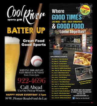 May 2016 | SceneNewspaper.com | 25
Find us on Facebook!
UPCOMING EVENTS:
Sat., May 14 - Dan Tulsa Band
Sat., May 21 - The Jenirators
Fri., May 27 - Cowboy Band
Sat., May 28 - Rockaholix Band
Sun., May 29 - Buffalo Stomp Band
Mon., May 30 - Mike Mcabee Band
Fri., June 3 - Mike Mcabee Band
Sat., June 4 - Back N Kicking Band
Sun., June 5 - The Hits Band
Fri., June 10 - Jim and Nancy Band
Sat., June 11 - Third Wheel Band
Sun., June 12 - Howling at the Moon Band
Fri., June 17 - Grayling Pingel Band
Sat., June 18 - Hot Shots Band
Sun.,June19-RodeoDevilleBand
Fri., June 24 - Mike Mcabee Band
Sat., June 25 - Back N Kicking Band
Sun., June 26 - Buffalo Stomp Band
Where
GOOD TIMES
& GOOD FOOD
come together!
live Music • Food • Great atmosphere
Book Your Private
Parties with Us!
The Bridge Bar & Restaurant
101 W Main St. Fremont, Wisconsin 54940
(920) 446–3300
www.bridgebarfremont.com
99 W. Pioneer Road•Fond du Lac
HAPPY HOUR EVERYDAY 3-7pm
SERVING BREAKFAST
SATURDAY & SUNDAY
from 11am-1pm
BATTER UP
922-4696
Call Ahead
Use Our Pick-up Window
Great Food
Good Sports
 