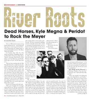 34  |  SceneNewspaper.com  | May 2016
ENTERTAINMENT // RIVER ROOTS
BY GEORGE HALAS
Three of Wisconsin’s fastest-rising
bands and best live acts – all of whom got
their start in cities along the Fox River -
will be showcasing new original music in
a much-anticipated concert at The Meyer
Theater this month.
On  Tuesday, May 24th, 91.1 The
Avenue and sponsor, Tundraland will pres-
ent River Roots 2016 at Green Bay’s Meyer
Theatre featuring Dead Horses, Kyle
Megna and The Monsoons and Peridot.
Doors open at 6 p.m. and the show starts
at 7.
“We have been working with the folks
from the Avenue for a couple of years now,
and I’ve always been a big fan,” said Dead
Horses’ guitarist and vocalist Sarah Vos.
“It’s an independent radio station, and
they are passionate about working with
the community. The Fox Valley means a
lot to me so it’s an honor to work with an
organization that also cares a lot about it.
It also worked out really well because we’re
releasing our new record in the Midwest
this spring and wanted to do a show in
Green Bay. We’re very excited to play at the
Meyer Theater again!”
It’s been an exciting year for the band.
“We’ve gone through a lot of changes
within this last year. We have continued to
embrace a heavy-touring life, and we have
begun to build a team around what we’re
trying to do collectively: play better shows,
make better records, and be kind to each
other and the folks we meet on the road,”
Vos said. “We have continued to challenge
ourselves musically and we have started
to incorporate drums/percussion into our
live sets. At the same time, as a trio, we are
tighter than ever and have played over a
hundred shows just in
this last year, continu-
ally challenging our-
selves and each other
to make the sound
full and high-energy.
We have also started
to think a lot about
the general message
we are conveying,
what are we saying? I
think that might be
the most important
part to me.”
Dead Horses will
be selling advance
copies of their
forthcoming album
“Cartoon Moon” at
the show.
“We are really
excited about our new album,” Vos said.
“We named it “Cartoon Moon” after the
name of the studio. We recorded in Nash-
ville with Ken Coomer (formerly of Wilco,
Uncle Tupelo) on reel-to-reel, which meant
a lot to me. I’m really pleased with how it
turned out in terms of sonic quality. The
songs mean a lot to me; some of them I
wrote a couple of years ago and others were
really personal to what I
was experiencing just in
the last year.”
The record is fun, but
it’s also serious.
“A lot of heavy ques-
tions are posed lyrically,” Vos said “I’m
happy to say the bluegrass/roots influence
is still there, but I think we’ve always
wanted to experiment with other things
too, and I think we were successful. Pete
(Raboin; double bass player Daniel Wolff
completes the trio) played some new
instruments on the album including man-
dolin, 12-string and electric guitar. There’s
also some piano and harmonium. At the
same time, I think we’ve stayed consistent
in the way we recorded it. It’s polished but
it’s also got a live feel. All the lead vocals
were recorded live.”
Kyle Menga and the Monsoons is
establishing a brand as “best seen live,”
to appreciate their “dark-indie-blues-folk-
rock feel.”
“We’re very excited to be sharing the
stage with Dead Horses and Peridot,”
Megna said. “We’ve got so much talent
here in the Fox Cities area, it blows my
mind.  It makes sense these bands are play-
ing around the country. This show came
together in conjunction with an effort to
get 91.1 The Avenue to play some songs off
of ‘Dark Funk,’ our latest EP. Rob from
91.1 The Avenue and the Meyer asked us
to be a part of River Roots 2016. We’re
very humbled to have consistent air play
Dead Horses, Kyle Megna & Peridot
to Rock the Meyer
River Roots
Continue on Page 36
 