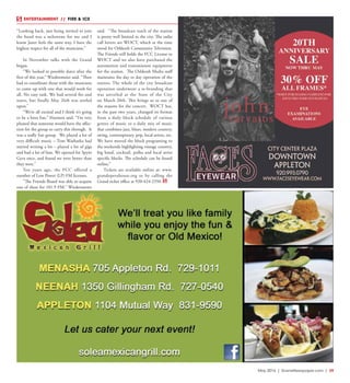 May 2016 | SceneNewspaper.com | 39
ENTERTAINMENT // FIRE & ICE
“Looking back, just being invited to join
the band was a milestone for me and I
know Janet feels the same way. I have the
highest respect for all of the musicians.”
In November talks with the Grand
began.
“We looked at possible dates after the
first of this year,” Wiedenmeier said. “Then
had to coordinate those with the musicians
to come up with one that would work for
all. No easy task. We had several fits and
starts, but finally May 26th was settled
upon.”
“We’re all excited and I think it’s going
to be a lotta fun,” Harmon said. “I’m very
pleased that someone would have the affec-
tion for the group to carry this through. It
was a really fun group. We played a lot of
very difficult music – Tom Washatka had
started writing a lot – played a lot of gigs
and had a lot of fans. We opened for Spyro
Gyra once, and found we were better than
they were.”
Ten years ago, the FCC offered a
number of Low Power (LP) FM licenses.
“The Friends Board was able to acquire
one of these for 101.9 FM,” Wiedenmeier
said. “The broadcast reach of the station
is pretty well limited to the city. The radio
call letters are WOCT, which at the time
stood for Oshkosh Community Television.
The Friends still holds the FCC License to
WOCT and we also have purchased the
automation and transmission equipment
for the station. The Oshkosh Media staff
maintains the day to day operation of the
station. The whole of the city broadcast
operation underwent a re-branding that
was unveiled at the State of the City
on March 20th. This brings us to one of
the reasons for the concert. WOCT has,
in the past two years, changed its format
from a daily block schedule of various
genres of music to a daily mix of music
that combines jazz, blues, modern country,
swing, contemporary, pop, local artists, etc.
We have moved the block programing to
the weekends highlighting vintage country,
big band, cocktail, polka and local artist
specific blocks. The schedule can be found
online.”
Tickets are available online at: www.
grandoperahouse.org or by calling the
Grand ticket office at 920-424-2350.
 