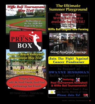 May 2016 | Fond Du Lac | SceneNewspaper.com | 53
The Ultimate
Summer Playground
Bridging Sport,
with Life, Good Friends, Good Food
and Beverage Year Round!
PRESS
BOX
EST 1981
We Have One of
the Top 5 Wiffle Ball
Fields in the World!
Outdoor Beach Volleyball
Tournament May 21st!
Great Food and Beverage
251 Forest Ave. • Fond du Lac
(920)921-9677
Our World Class
Wiffle Ball Field is
available for RENTAL!
Perfect for Family Outings • Reunions
Team Building Fun • Birthdays
Wiffle Ball Leagues Now Forming
Wiffle Ball Tournament
May 21st!
Join The Fight Against
Cancer Fundraiser
Saturday May 21 • 11am-7pm
In Support of
DWAYNE HINOJOSA’S
Battle Against Cancer
Featuring...
Pool Tournament,Volleyball
& Wiffle Ball Tournaments!!
Raffles • Prizes • Food & Fun
Main Raffle Drawn at 6pm
Please Join Us! PRESS
BOX
Volleyball Leagues
Now Forming
 