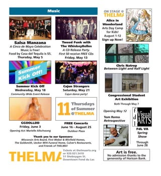 Tickets at thelmaarts.org
or 920.921.5410
51 Sheboygan St.
Downtown Fond du Lac
Music
Art is free.
No admission thanks to the
generosity of Horicon Bank.
Thank you to our Sponsors:
Wisconsin Arts Board, First Weber & Winfield Homes,
The Goldsmith, Uecker Witt Funeral Home, Culver’s Restaurants,
and Friends of THELMA!
Tweed Funk with
The WhiskeyBelles
A CD Release Party.
First 50 receive FREE CDs
Friday, May 13
Alice in
Wonderland
Arts Day Camp
for Kids!
August 1-12
Sign up Now!
Salsa Manzana
A Cinco de Mayo Celebration
Music is Free!
Food by Casa del Tequila is $5.
Thursday, May 5
FdL VA
Spring
Show
Through
June 28
Congressional Student
Art Exhibition
Chris Natrop
Between Light and Half Light
Both Through May 7
Opening May 12
Tom Remo
Retrospective
11 Thursdays
of Summer
@THELMA
Summer Kick Off
Wednesday, May 18
Community-Wide Event Release
Cajun Strangers
Saturday, May 21
Cajun dance party!
GGOOLLDD
Friday, June 3
Opening Act: Marielle Allschwang
FREE Concerts
June 16 - August 25
Outdoor Plaza
 