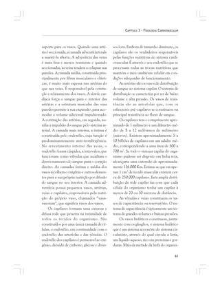 61
CAPÍTULO 3 – FISIOLOGIA CARDIOVASCULAR
suporte para os vasos. Quando uma arté-
riaéseccionada,acamadaadventíciatende
a mantê-la aberta. A adventícia das veias
é mais fina e menos resistente e quando
seccionadas, as veias tendem a colapsar sua
paredes.Acamadamédia,constituídaprin-
cipalmente por fibras musculares e elásti-
cas, é muito mais espessa nas artérias do
que nas veias. É responsável pela contra-
ção e relaxamento dos vasos. A sístole car-
díaca força o sangue para o interior das
artérias e a estrutura muscular das suas
paredes permite a sua expansão, para aco-
modar o volume adicional impulsionado.
A contração das artérias, em seguida, au-
xilia a impulsão do sangue pelo sistema ar-
terial. A camada mais interna, a íntima é
constituída pelo endotélio, cuja função é
predominantemente anti-trombogênica.
No revestimento interno das veias, o
endotélio forma cúspides, a intervalos, que
funcionam como válvulas que auxiliam o
direcionamento do sangue para o coração
direito. As camadas íntima e média dos
vasos recolhem o oxigênio e outros elemen-
tos para a sua própria nutrição por difusão
do sangue no seu interior. A camada ad-
ventícia possui pequenos vasos, artérias,
veias e capilares, responsáveis pela nutri-
ção do próprio vaso, chamados “vasa-
vasorum”, que significa vasos dos vasos.
Os capilares formam uma extensa e
difusa rede que penetra na intimidade de
todos os tecidos do organismo. São
constituidos por uma única camada de cé-
lulas, o endotélio, em continuidade com o
endotélio das arteríolas e das vênulas. O
endotélio dos capilares é permeavel ao oxi-
gênio, dióxido de carbono, glicose e diver-
sos íons. Embora de tamanho diminuto, os
capilares são os verdadeiros responsáveis
pelas funções nutritivas do sistema cardi-
ovascular. É através o seu endotélio que se
processam todas as trocas nutritivas que
mantém o meio ambiente celular em con-
dições adequadas de funcionamento.
As artérias são os vasos de distribuição
de sangue ao sistema capilar. O sistema de
distribuição se caracteriza por ser de baixo
volume e alta pressão. Os vasos de resis-
tência são as arteríolas que, com os
esfincteres pré-capilares se constituem na
principal resistência ao fluxo de sangue.
Os capilares tem o comprimento apro-
ximado de 1 milímetro e um diâmetro mé-
dio de 8 a 12 milésimos de milímetro
(mícron). Existem aproximadamente 5 a
10 bilhões de capilares em um adulto mé-
dio, correspondendo a uma área de 500 a
700 m2
. Se todo o sistema capilar do orga-
nismo pudesse ser disposto em linha reta,
alcançaria uma extensão de aproximada-
mente 136.000 Km. Estima-se que em ape-
nas 1 cm2
de tecido muscular existem cer-
ca de 250.000 capilares. Esta ampla distri-
buição da rede capilar faz com que cada
célula do organismo tenha um capilar à
menos de 20 ou 30 microns de distância.
As vênulas e veias constituem os va-
sos de capacitância ou reservatório. O sis-
tema de capacitância é tipicamente um sis-
tema de grandes volumes e baixas pressões.
Os vasos linfáticos constituem, junta-
mente com os gânglios, o sistema linfático
que é um sistema accessório do sistema cir-
culatório, através do qual circula a linfa,
um líquido aquoso, rico em proteinas e gor-
duras. Mais da metade da linfa do organis-
 