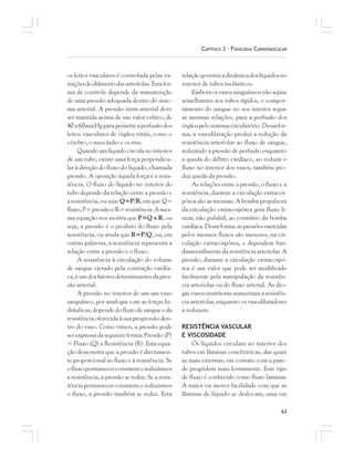 63
CAPÍTULO 3 – FISIOLOGIA CARDIOVASCULAR
os leitos vasculares é controlada pelas va-
riaçõesdodiâmetrodasarteríolas.Estafor-
ma de controle depende da manutenção
de uma pressão adequada dentro do siste-
ma arterial. A pressão intra-arterial deve
ser mantida acima de um valor crítico, de
40 a 60mmHg para permitir a perfusão dos
leitos vasculares de órgãos vitais, como o
cérebro, o miocárdio e os rins.
Quandoumlíquidocirculanointerior
de um tubo, existe uma força perpendicu-
lar à direção do fluxo do líquido, chamada
pressão. A oposição àquela força é a resis-
tência. O fluxo do líquido no interior do
tubo depende da relação entre a pressão e
aresistência,ouseja:Q=P/R, em que Q=
fluxo,P=pressãoeR=resistência.Ames-
ma equação nos mostra que P=Q x R, ou
seja, a pressão é o produto do fluxo pela
resistência, ou ainda que R=P/Q, ou, em
outras palavras, a resistência representa a
relação entre a pressão e o fluxo.
A resistência à circulação do volume
de sangue ejetado pela contração cardía-
ca,éumdosfatoresdeterminantesdapres-
são arterial.
A pressão no interior de um um vaso
sanguíneo, por analogia com as forças hi-
dráulicas, depende do fluxo de sangue e da
resistência oferecida à sua progressão den-
tro do vaso. Como vimos, a pressão pode
ser expressadaseguinteforma:Pressão(P)
= Fluxo (Q) x Resistência (R). Esta equa-
ção demonstra que a pressão é diretamen-
te proporcional ao fluxo e à resistência. Se
ofluxopermanecerconstanteereduzirmos
a resistência, a pressão se reduz. Se a resis-
tênciapermanecerconstanteereduzirmos
o fluxo, a pressão também se reduz. Esta
relaçãogovernaadinâmicadoslíquidosno
interior de tubos inelásticos.
Emboraosvasossanguíneosnãosejam
semelhantes aos tubos rígidos, o compor-
tamento do sangue no seu interior segue
as mesmas relações, para a perfusão dos
órgãospelosistemacirculatório.Dessafor-
ma, a vasodilatação produz a redução da
resistência arteriolar ao fluxo de sangue,
reduzindo a pressão de perfusão enquanto
a queda do débito cardíaco, ao reduzir o
fluxo no interior dos vasos, também pro-
duz queda da pressão.
As relações entre a pressão, o fluxo e a
resistência, durante a circulação extracor-
pórea são as mesmas. A bomba propulsora
da circulação extracorpórea gera fluxo li-
near, não pulsátil, ao contrário da bomba
cardíaca.Dessaforma,aspressõesexercidas
pelos mesmos fluxos são menores, na cir-
culação extracorpórea, e dependem fun-
damentalmente da resistência arteriolar. A
pressão, durante a circulação extracorpó-
rea é um valor que pode ser modificado
facilmente pela manipulação da resistên-
cia arteriolar ou do fluxo arterial. As dro-
gas vasoconstritoras aumentam a resistên-
cia arteriolar, enquanto os vasodilatadores
a reduzem.
RESISTÊNCIA VASCULAR
E VISCOSIDADE
Os líquidos circulam no interior dos
tubos em lâminas concêntricas, das quais
as mais externas, em contato com a pare-
de progridem mais lentamente. Este tipo
de fluxo é conhecido como fluxo laminar.
A maior ou menor facilidade com que as
lâminas de líquido se deslocam, uma em
 