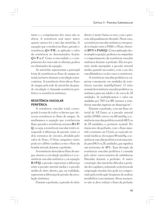 65
CAPÍTULO 3 – FISIOLOGIA CARDIOVASCULAR
tante e o comprimento dos vasos não se
altera. A resistência será tanto maior
quanto menor for o raio das arteríolas. A
equação que correlaciona fluxo, pressão e
resistência, Q= P/R , se aplicado o valor
da resistência ao denominador, ficaria:
Q= P x r4
. Como a viscosidade e o com-
primento dos vasos não se alteram, podem
ser eliminados da equação.
As arteríolas representam a principal
fonte de resistência ao fluxo do sangue ar-
terial,inclusiveduranteacirculaçãoextra-
corpórea. A resistência oferecida ao fluxo
de sangue pela rede de arteríolas da gran-
de circulação é chamada resistência peri-
férica ou resistência sistêmica.
RESISTÊNCIA VASCULAR
PERIFÉRICA
A resistência vascular total, corres-
ponde à soma de todos os fatores que ofe-
recem resistência ao fluxo de sangue. Se
analisarmos a equação que correlaciona
fluxo,pressãoeresistência,teremosR= P/
Q, ou seja, a resistência vascular total cor-
responde à diferença de pressão entre os
dois extremos do circuito, dividida pelo
valor do fluxo. O fluxo sanguíneo tanto
pode ser o débito cardíaco como o fluxo da
bomba arterial, durante a perfusão.
Aresistênciaoferecidaaofluxodesan-
gue através a circulação periférica é a re-
sistência vascular sistêmica e, na equação
R=P/Q, a pressão representa a diferença
entre a pressão arterial média e a pressão
média do átrio direito, que na realidade,
representa a diferença de pressão da circu-
lação sistêmica.
Durante a perfusão, a pressão do átrio
direito é muito baixa ou zero, com o paci-
enteadequadamentedrenado.Nessecaso,
aresistênciavascularsistêmicacorrespon-
de à relação entre a PAM e o Fluxo Arteri-
al(RVS=PAM/Q).Comaaplicaçãodes-
ta simples equação, podemos acompanhar
o comportamento da resistência vascular
sistêmica durante a perfusão. Ela nos per-
mite ainda manipular a pressão arterial
média, quando necessário, com o uso dos
vasodilatadores ou dos vasos constritores.
A resistência vascular periférica se ex-
pressa comumente em unidades de resis-
tência vascular (mmHg/l/min). O valor
normal da resistência vascular periférica ou
sistêmica para um adulto é de cerca de 20
unidades. Se multiplicarmos o valor em
unidades por 79,9 (ou 80) teremos a resis-
tência vascular expressa em dinas/seg/cm-5
.
Durante a perfusão, com um fluxo ar-
terial de 3,0 l/min, se a pressão arterial
média (PAM) estiver em 60 mmHg, a re-
sistênciavascularperiféricaseráde60/3ou
de 20 unidades, e, portanto normal. No
transcurso da perfusão, com o fluxo man-
tido constante em 3 l/min, se a pressão ar-
terial média se eleva para 84 mmHg, a re-
sistênciavascularperiféricateráaumenta-
do para 84/3 ou 28, unidades, que significa
um acréscimo de 40% . Essa elevação da
resistência vascular periférica é causada
pelo efeito vasoconstritor de substâncias
liberadas durante a perfusão. A maior
constrição das arteríolas dificulta a perfu-
sãodoscapilares,reduzindoaeficiênciada
oxigenação tissular. Isto pode ser compro-
vado pelaverificação freqüentedeacidose
metabólica concomitante. Nesse momen-
to não se deve reduzir o fluxo da perfusão
 