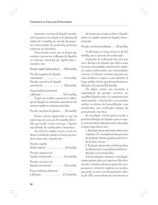 68
FUNDAMENTOS DA CIRCULAÇÃO EXTRACORPÓREA
A pressão oncótica do líquido intersti-
cial é pequena em relação à do plasma, da
ordem de 5 mmHg, em virtude da peque-
na concentração de moléculas proteicas
existente no interstício.
Desta forma temos que as forças que
tendem a promover a filtração de líquidos
no extremo arteriolar do capilar para o
intertício são:
Pressãocapilar(hidrostática) . . 25,0 mmHg.
Pressão negativa do líquido
intersticial . . . . . . . . . . . . . . . 6,3 mmHg.
Pressão oncótica do líquido
intersticial . . . . . . . . . . . . . . 5,0 mmHg.
Força total para promover
a filtração . . . . . . . . . . . . . . . 36,3 mmHg.
Forças que tendem a promover a absor-
ção de líquido do interstício para dentro do
sistema capilar no extremo arteriolar:
Pressão oncótica do plasma . . 28 mmHg.
Desses valores depreende-se que há
uma força de cerca de 8,3 mmHg (36,3 -
28), que tende a fazer com que o líquido
seja filtrado do capilar para o interstício.
Ao nível do capilar venoso, ou no ex-
tremovenulardocapilarasforçasqueten-
dem a fazer sair o líquido são:
Pressão capilar
(hidrostática) . . . . . . . . . . . . 10 mmHg.
Pressão negativa do
líquido intersticial . . . . . . . . 6,3 mmHg.
Pressão oncótica do
líquido intersticial . . . . . . . . 5,0 mmHg.
Força total para promover
a filtração . . . . . . . . . . . . . . 21,3 mmHg.
As forças que tendem a fazer o líquido
entrar no capilar à partir do líquido inters-
ticial são:
Pressão oncótica do plasma . . 28 mmHg.
A diferença ou força efetiva é de 6,7
mmHg, que é a pressão de reabsorção.
A pressão de reabsorção faz com que
nove décimos do líquido que filtrou para
fora nas extremidades arteriais dos capila-
res sejam reabsorvidos nas extremidades
venosas. O décimo restante penetra nos
vasos linfáticos e segue o curso da linfa. A
força média efetiva que faz predominar a
filtração é de apenas 0,3 mmHg.
Os dados acima nos mostram a
importância da pressão oncótica no
equilíbriolíquidoentreoscompartimentos
intravascular e intersticial e nos permite
avaliar os efeitos da hemodiluição com
cristaloides, sem moléculas capazes de
gerar pressão oncótica.
A circulação extracorpórea tende a
produzir filtração de líquidos para o espa-
çointersticialporalgumasrazões,dasquais
as mais importantes são:
1.Reduçãodapressãohidrostáticanos
capilares. É conseqüência das pressões
de perfusão baixas, geradas pela bom-
ba de fluxo linear.
2. Redução da pressão coloidosmótica
do plasma em conseqüência da hemo-
diluição com cristaloides.
A hemodiluição, durante a circulação
extracorpórea,devesercriteriosa.Nãodeve
exceder os limites toleráveis, para não com-
prometer a oferta de oxigênio aos tecidos,
que pode ocorrer com hematócritos abai-
xo de 18%, nem reduzir excessivamente a
 