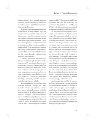 71
CAPÍTULO 3 – FISIOLOGIA CARDIOVASCULAR
medular anterior desce paralela à medula
espinhal, vai recebendo as tributárias
radiculares, ramos das artérias intercostais
e das artérias lombares.
Asartériasintercostaisnascemdaregião
postero-lateral da aorta torácica. Após um
pequeno percurso, a artéria intercostal se di-
vide em duas – a artéria intercostal anterior,
que caminha anteriormente ao tórax, acom-
panhando o espaço entre as costelas, e a ou-
tra, mais importante, a artéria intercostal
posterior, que se dirige à porção óssea da co-
luna vertebral. Dessa artéria intercostal pos-
terior,nasceoramoespinhal,quepenetrano
canalmedulardacolunavertebral,ondefor-
ma dois ramos chamados radiculares, um
anterior e outro posterior.
Os ramos radiculares anteriores con-
tribuem para a formação da artéria medu-
lar anterior. Os ramos radiculares posteri-
ores direito e esquerdo, formam as artérias
medulares posteriores. As artérias medu-
lares posteriores direita e esquerda, for-
mam uma extensa rede anastomótica en-
tre sí, o plexo da pia mater. Embora exten-
so, o plexo não é suficiente para suprir
circulação colateral, quando um ramo
radicular importante é ocluido.
Aproximadamente ao nível da nona
vértebra torácica, emerge um ramo
radicular anterior mais calibroso e muito
importante, chamada artéria radicular
magna ou artéria de Adamkiewicz, cuja ir-
rigação é vital para a integridade funcio-
nal da medula e cuja ligadura em animais
causaparaplegiaemumgrandenúmerode
casos. A artéira de Adamkiewicz nasce
entre as nona e décima segunda vértebras
torácicas (T9 e T12) em cerca de 60% dos
indivíduos. Em 15% dos indivíduos ela
nasce mais alta, à altura de T5 a T8 e, em
25% dos indivíduos ela nasce mais baixa, à
altura da primeira vértebra lombar (L1).
As vênulas e veias procedentes das di-
ferentes partes da medula dirigem-se para
a superfície externa, reunindo-se em seis
veias principais, que acompanham longi-
tudinalmente a medula. Três veias são an-
teriores e três são posteriores; estas veias
constituem numerosas anastomoses entre
sí, formando uma extensa rede venosa. Os
diversos ramos das seis veias principais di-
rigem-se ao exterior da coluna vertebral,
através os orifícios por onde emergem as
raízesnervosasevãodesembocarnosplexos
venosos extraraquidianos ou vertebrais, de
onde alcançam a circulação venosa sistê-
mica. Os plexos venosos extraraquidianos
fundem-se em pequenas veias chamadas
veias espinhais, que por sua vez desaguam
nas veias intercostais. Estas últimas fun-
dem-se à veia ázigos à direita e à veia hemi-
ázigos, à esquerda que drenam no sistema
cava superior. Esta distribuição permite
ampla circulação coleteral venosa.
A circulação da medula, do mesmo
modo que a circulação cerebral, assegura
o contínuo fornecimento de oxigênio e
outros nutrientes para a manutenção do
metabolismo.Osprocedimentoscirúrgicos
com circulação extracorpórea que reque-
rem a interrupção do fluxo sanguineo para
a medula espinhal, devem incluir medidas
especificamente destinadas a proteger o
tecido nervoso contra a injúria produzida
pela isquemia prolongada.
 