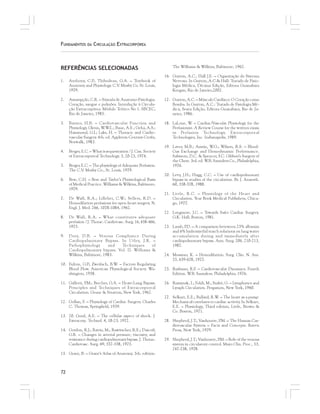 72
FUNDAMENTOS DA CIRCULAÇÃO EXTRACORPÓREA
REFERÊNCIAS SELECIONADAS
1. Anthony, C.P.; Thibodeau, G.A. – Textbook of
Anatomy and Physiology. C.V. Mosby Co. St. Louis,
1979.
2. Assumpção, C.R. – Súmula de Anatomo-Fisiologia.
Coração, sangue e pulmões. Introdução à Circula-
ção Extracorpórea. Módulo Teórico No 1. SBCEC,
Rio de Janeiro, 1985.
3. Barner, H.B. – Cardiovascular Function and
Physiology. Glenn, W.W.L.; Baue, A.E.; Geha, A.S.;
Hammond, G.L; Laks, H. – Thoracic and Cardio-
vascular Surgery. 4th. ed. Appleton-Century-Crofts,
Norwalk, 1983.
4. Berger, E.C. – What is sequestration ? J. Can. Society
of Extracorporeal Technology. 3, 20-25, 1974.
5. Berger, E.C. – The physiology of Adequate Perfusion.
The C.V. Mosby Co., St. Louis, 1979.
6. Best, C.H. – Best and Taylor’s Phyisiological Basis
of Medical Practice. Williams & Wilkins, Baltimore,
1979.
7. De Wall, R.A.; Lillehei, C.W.; Sellers, R.D. –
Hemodilution perfusions for open-heart surgery. N.
Engl. J. Med. 266, 1078-1084, 1962.
8. De Wall, R.A. – What constitutes adequate
perfusion ? J. Thorac. Cardiovasc. Surg. 16, 458-466,
1975.
9. Doty, D.B. – Venous Compliance During
Cardiopulmonary Bypass. In Utley, J.R. –
Pathophysiology and Techniques of
Cardiopulmonary bypass. Vol. II. Williams &
Wilkins, Baltimore, 1983.
10. Fulton, G.P.; Zweifach, B.W. – Factors Regulating
Blood Flow. American Physiological Society. Wa-
shington, 1958.
11. Galletti, P.M.; Brecher, G.A. – Heart-Lung Bypass.
Principles and Techniques of Extracorporeal
Circulation. Grune & Stratton, New York, 1962.
12. Gollan, F. – Physiology of Cardiac Surgery. Charles
C. Thomas, Springfield, 1959.
13. 20. Good, A.E. – The cellular aspect of shock. J.
Extracorp. Technol. 4, 18-23, 1972.
14. Gordon, R.J.; Ravin, M.; Rawitscher, R.E.; Daicoff,
G.R. – Changes in arterial pressure, viscosity, and
resistance during cardiopulmonary bypass. J. Thorac.
Cardiovasc. Surg. 69, 552-558, 1975.
15. Grant, B. – Grant’s Atlas of Anatomy. 5th. edition.
The Williams & Wilkins, Baltimore, 1962.
16. Guyton, A.C., Hall J.E. – Organização do Sistema
Nervoso. In Guyton, A.C.& Hall: Tratado de Fisio-
logia Médica, Décima Edição, Editora Guanabara
Koogan, Rio de Janeiro,2002.
17. Guyton, A.C. – Músculo Cardíaco: O Coração como
Bomba. In Guyton, A.C.: Tratado de Fisiologia Mé-
dica, Sexta Edição, Editora Guanabara, Rio de Ja-
neiro, 1986.
18. LaLone, W. – Cardiac/Vascular Physiology for the
Perfusionist. A Review Course for the written exam
in Perfusion Technology. Extracorporeal
Technologies, Inc. Indianapolis, 1989.
19. Laver, M.B.; Austin, W.G.; Wilson, R.S. – Blood-
Gas Exchange and Hemodynamic Performance.
Sabiston, D.C. & Spencer, F.C. Gibbon’s Surgery of
the Chest. 3rd. ed. W.B. Saunders Co., Philadelphia,
1976.
20. Levy, J.H.; Hugg, C.C. – Use of cardiopulmonary
bypass in studies of the circulation. Br. J. Anaesth.
60, 358-378, 1988.
21. Little, R.C. – Physiology of the Heart and
Circulation. Year Book Medical Publishers, Chica-
go, 1977.
22. Longmore, J.C. – Towards Safer Cardiac Surgery.
G.K. Hall, Boston, 1981.
23. Lumb, P.D. – A comparison beteween 25% albumin
and 6% hydroxyethil starch solutions on lung water
accumulation during and immediately after
cardiopulmonary bypass. Ann. Surg. 206, 210-213,
1987.
24. Messmer, K. – Hemodilution. Surg. Clin. N. Am.
55, 659-678, 1975.
25. Rushmer, R.F. – Cardiovascular Dynamics. Fourth
Edition. W.B. Saunders, Philadelphia, 1976.
26. Ruszynak, I.; Foldi, M.; Szabó, G. – Lymphatics and
Lymph Circulation. Pergamon, New York, 1960.
27. Selkurt, E.E.; Bullard, R.W. – The heart as a pump:
Mechanical correlates to cardiac activity. In Selkurt,
E.E. – Physiology, Third edition, Little, Brown &
Co. Boston, 1971.
28. Shepherd, J.T.; Vanhoutte, P.M. – The Human Car-
diovascular System – Facts and Concepts. Raven
Press, New York, 1979.
29. Shepherd, J.T.; Vanhoutte, P.M. – Role of the venous
system in circulatory control. Mayo Clin. Proc., 53,
247-258, 1978.
 