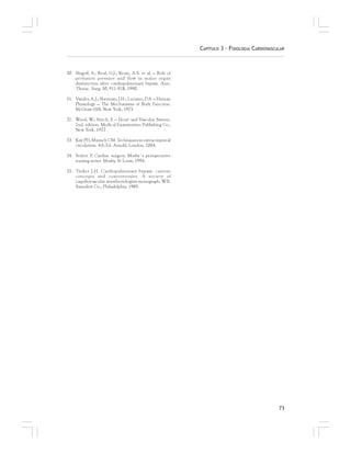 73
CAPÍTULO 3 – FISIOLOGIA CARDIOVASCULAR
30. Slogoff, S.; Reul, G.J.; Keats, A.S. et al. – Role of
perfusion pressure and flow in major organ
dysfunction after cardiopulmonary bypass. Ann.
Thorac. Surg. 50, 911-918, 1990.
31. Vander, A.J.; Sherman, J.H.; Luciano, D.S. – Human
Physiology – The Mechanisms of Body Function.
McGraw-Hill, New York, 1975.
32. Wood, W.; Stitch, F. – Heart and Vascular System.
2nd. edition. Medical Examination Publishing Co.,
New York, 1977.
33. Kay PH, Munsch CM. Techniques in extracorporeal
circulation. 4th Ed. Arnold, London, 2004.
34. Seifert P. Cardiac surgery. Mosby´s perioperative
nursing series. Mosby, St Louis, 1994.
35. Tinker J.H. Cardiopulmonary bypass: current
concepts and controversies. A society of
caqrdiovascular anestheriologists monograph. W.B.
Saunders Co., Philadelphia, 1989.
 